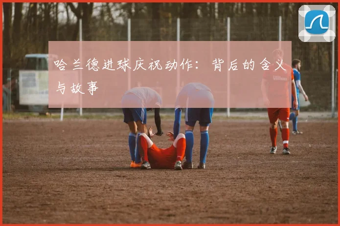 哈兰德进球庆祝动作：背后的含义与故事