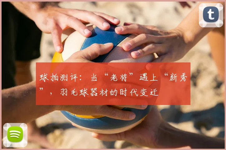 球拍测评：当“老将”遇上“新秀”，羽毛球器材的时代变迁