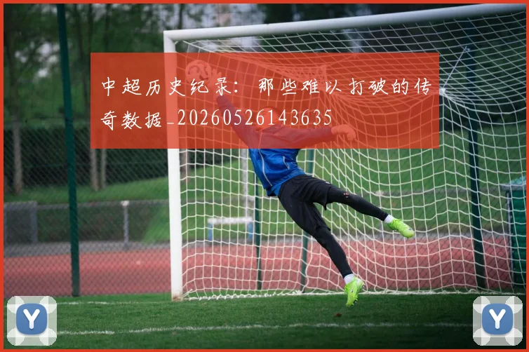 中超历史纪录：那些难以打破的传奇数据_20260526143635